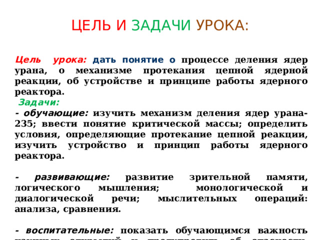 ЦЕЛЬ И ЗАДАЧИ  УРОКА: Цель урока:  дать понятие о процессе деления ядер урана, о механизме протекания цепной ядерной реакции, об устройстве и принципе работы ядерного реактора.  Задачи: - обучающие: изучить механизм деления ядер урана-235; ввести понятие критической массы; определить условия, определяющие протекание цепной реакции, изучить устройство и принцип работы ядерного реактора.  - развивающие: развитие зрительной памяти, логического мышления; монологической и диалогической речи; мыслительных операций: анализа, сравнения.  - воспитательные: показать обучающимся важность научных открытий и предупредить об  опасности, которая существует при некорректном обращении с достижениями науки. 