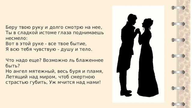 Беру твою руку и долго смотрю на нее, Ты в сладкой истоме глаза поднимаешь несмело: Вот в этой руке - все твое бытие, Я всю тебя чувствую - душу и тело. Что надо еще? Возможно ль блаженнее быть? Но ангел мятежный, весь буря и пламя, Летящий над миром, чтоб смертною страстью губить, Уж мчится над нами! 