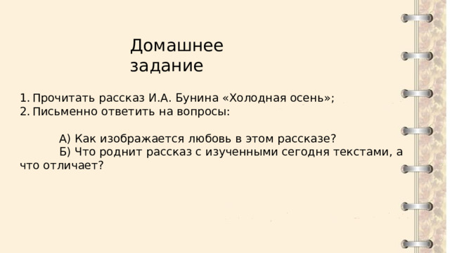 Домашнее задание Прочитать рассказ И.А. Бунина «Холодная осень»; Письменно ответить на вопросы:  А) Как изображается любовь в этом рассказе?  Б) Что роднит рассказ с изученными сегодня текстами, а что отличает? 