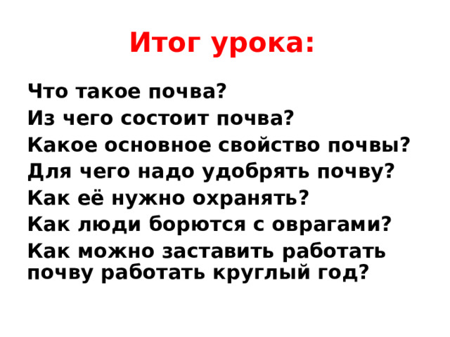 Итог урока: Что такое почва? Из чего состоит почва? Какое основное свойство почвы? Для чего надо удобрять почву? Как её нужно охранять? Как люди борются с оврагами? Как можно заставить работать почву работать круглый год? 