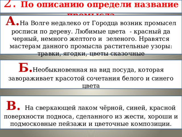 2 . По описанию определи название промысла А. На Волге недалеко от Городца возник промысел росписи по дереву. Любимые цвета - красный да черный, немного желтого и зеленого. Нравятся мастерам данного промысла растительные узоры: травки, ягодки, цветы сказочные Б. Необыкновенная на вид посуда, которая завораживает красотой сочетания белого и синего цвета В. На сверкающей лаком чёрной, синей, красной поверхности подноса, сделанного из жести, хороши и подмосковные пейзажи и цветочные композиции. 