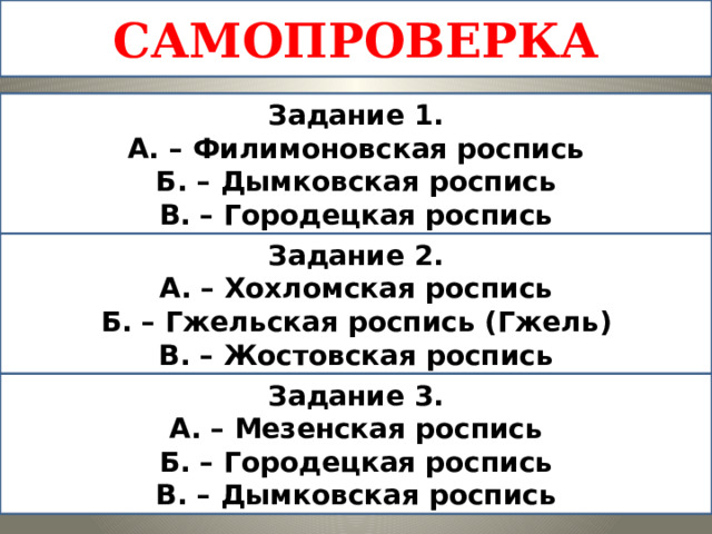 САМОПРОВЕРКА Задание 1. А. – Филимоновская роспись Б. – Дымковская роспись В. – Городецкая роспись Задание 2. А. – Хохломская роспись Б. – Гжельская роспись (Гжель) В. – Жостовская роспись Задание 3. А. – Мезенская роспись Б. – Городецкая роспись В. – Дымковская роспись 