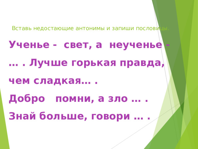  Вставь недостающие антонимы и запиши пословицы.  Ученье - свет, а неученье - … . Лучше горькая правда, чем сладкая… .  Добро помни, а зло … .  Знай больше, говори … .  