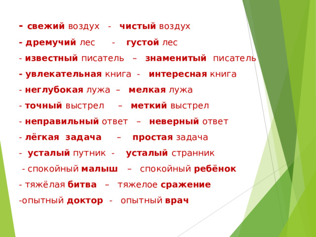 - свежий воздух - чистый воздух  - дремучий лес - густой лес  - известный писатель – знаменитый писатель  - увлекательная книга - интересная книга  - неглубокая лужа – мелкая лужа  - точный выстрел – меткий выстрел  - неправильный ответ – неверный ответ  - лёгкая задача – простая задача  - усталый путник - усталый странник  - спокойный малыш – спокойный ребёнок  - тяжёлая битва – тяжелое сражение  -опытный доктор - опытный врач   