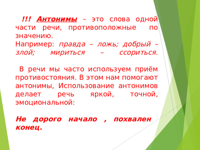  . Антонимы – это слова одной части речи, противоположные по значению. Например: правда – ложь; добрый – злой; мириться – ссориться . В речи мы часто используем приём противостояния. В этом нам помогают антонимы, Использование антонимов делает речь яркой, точной, эмоциональной: Не дорого начало , похвален конец. 