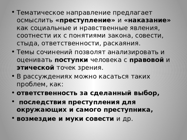 Тематическое направление предлагает осмыслить «преступление» и «наказание» как социальные и нравственные явления, соотнести их с понятиями закона, совести, стыда, ответственности, раскаяния. Темы сочинений позволят анализировать и оценивать поступки человека с правовой и этической точек зрения. В рассуждениях можно касаться таких проблем, как: ответственность за сделанный выбор,  последствия преступления для окружающих и самого преступника, возмездие и муки совести и др. 