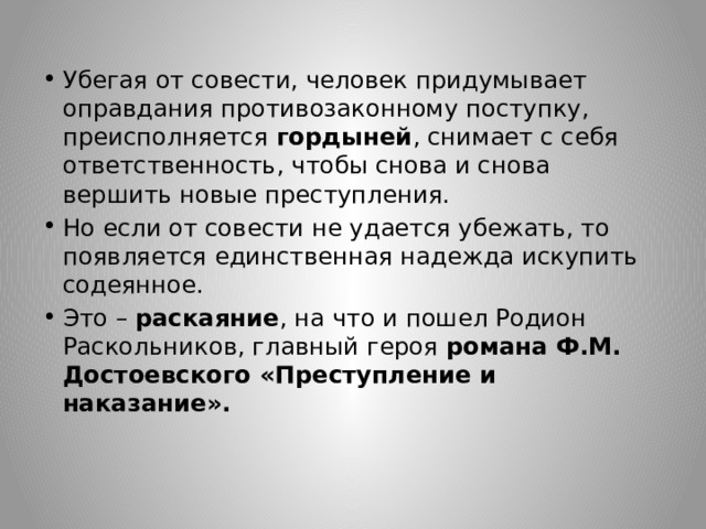 Убегая от совести, человек придумывает оправдания противозаконному поступку, преисполняется гордыней , снимает с себя ответственность, чтобы снова и снова вершить новые преступления. Но если от совести не удается убежать, то появляется единственная надежда искупить содеянное. Это – раскаяние , на что и пошел Родион Раскольников, главный героя романа Ф.М. Достоевского «Преступление и наказание». 