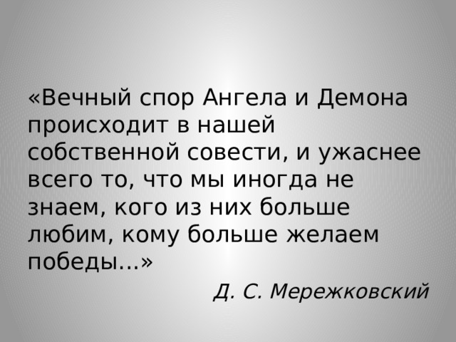 «Вечный спор Ангела и Демона происходит в нашей собственной совести, и ужаснее всего то, что мы иногда не знаем, кого из них больше любим, кому больше желаем победы...» Д. С. Мережковский 