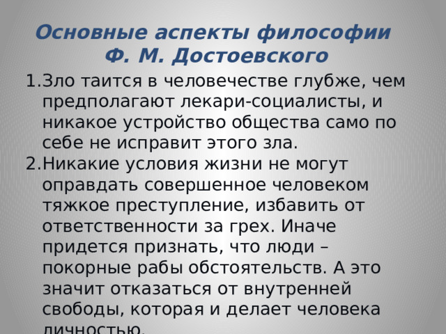 Основные аспекты философии Ф. М. Достоевского Зло таится в человечестве глубже, чем предполагают лекари-социалисты, и никакое устройство общества само по себе не исправит этого зла. Никакие условия жизни не могут оправдать совершенное человеком тяжкое преступление, избавить от ответственности за грех. Иначе придется признать, что люди – покорные рабы обстоятельств. А это значит отказаться от внутренней свободы, которая и делает человека личностью. Пролитая чужая кровь никогда не приводит к добру, а ведет только к новой, еще большей крови. 