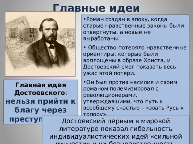 Главные идеи Роман создан в эпоху, когда старые нравственные законы были отвергнуты, а новые не выработаны. Общество потеряло нравственные ориентиры, которые были воплощены в образе Христа, и Достоевский смог показать весь ужас этой потери. Он был против насилия и своим романом полемизировал с революционерами, утверждавшими, что путь к всеобщему счастью – «звать Русь к топору». Главная идея Достоевского : нельзя прийти к благу через преступление . Достоевский первым в мировой литературе показал гибельность индивидуалистических идей «сильной личности» и их безнравственность. 