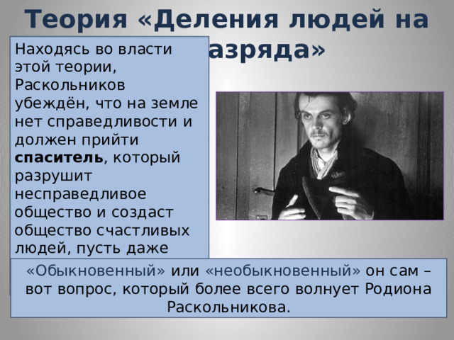 Теория «Деления людей на два разряда» Находясь во власти этой теории, Раскольников убеждён, что на земле нет справедливости и должен прийти спаситель , который разрушит несправедливое общество и создаст общество счастливых людей, пусть даже ценой насилия и кровопролития. «Обыкновенный» или «необыкновенный» он сам – вот вопрос, который более всего волнует Родиона Раскольникова. 