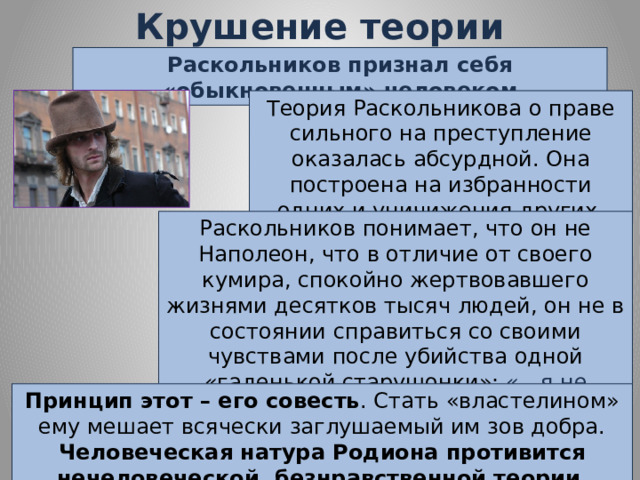 Крушение теории Раскольникова Раскольников признал себя «обыкновенным» человеком Теория Раскольникова о праве сильного на преступление оказалась абсурдной. Она построена на избранности одних и уничижения других. Раскольников понимает, что он не Наполеон, что в отличие от своего кумира, спокойно жертвовавшего жизнями десятков тысяч людей, он не в состоянии справиться со своими чувствами после убийства одной «гаденькой старушонки»: «…я не человека убил, я принцип убил!» Принцип этот – его совесть . Стать «властелином» ему мешает всячески заглушаемый им зов добра. Человеческая натура Родиона противится нечеловеческой, безнравственной теории . 