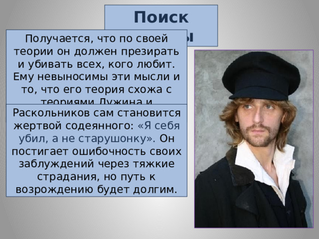 Поиск истины Получается, что по своей теории он должен презирать и убивать всех, кого любит. Ему невыносимы эти мысли и то, что его теория схожа с теориями Лужина и Свидригайлова. Раскольников сам становится жертвой содеянного: «Я себя убил, а не старушонку». Он постигает ошибочность своих заблуждений через тяжкие страдания, но путь к возрождению будет долгим. 