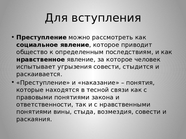 Для вступления Преступление можно рассмотреть как социальное явление , которое приводит общество к определенным последствиям, и как нравственное явление, за которое человек испытывает угрызения совести, стыдится и раскаивается. «Преступление» и «наказание» – понятия, которые находятся в тесной связи как с правовыми понятиями закона и ответственности, так и с нравственными понятиями вины, стыда, возмездия, совести и раскаяния. 