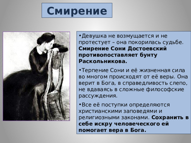 Смирение Девушка не возмущается и не протестует – она покорилась судьбе. Смирение Сони Достоевский противопоставляет бунту Раскольникова. Терпение Сони и её жизненная сила во многом происходят от её веры. Она верит в Бога, в справедливость слепо, не вдаваясь в сложные философские рассуждения. Все её поступки определяются христианскими заповедями и религиозными законами. Сохранить в себе искру человеческого ей помогает вера в Бога. 