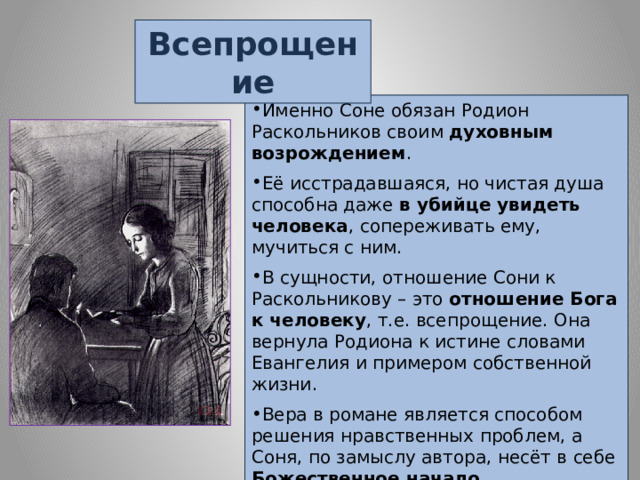 Всепрощение Именно Соне обязан Родион Раскольников своим духовным возрождением . Её исстрадавшаяся, но чистая душа способна даже в убийце увидеть человека , сопереживать ему, мучиться с ним. В сущности, отношение Сони к Раскольникову – это отношение Бога к человеку , т.е. всепрощение. Она вернула Родиона к истине словами Евангелия и примером собственной жизни. Вера в романе является способом решения нравственных проблем, а Соня, по замыслу автора, несёт в себе Божественное начало . 