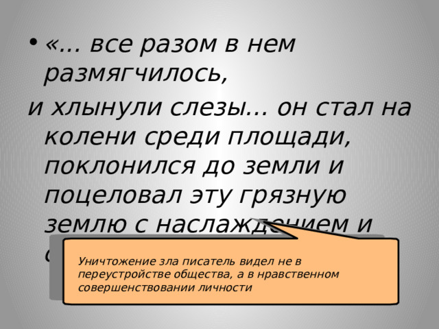 «... все разом в нем размягчилось, и хлынули слезы... он стал на колени среди площади, поклонился до земли и поцеловал эту грязную землю с наслаждением и счастием».  Уничтожение зла писатель видел не в переустройстве общества, а в нравственном совершенствовании личности 