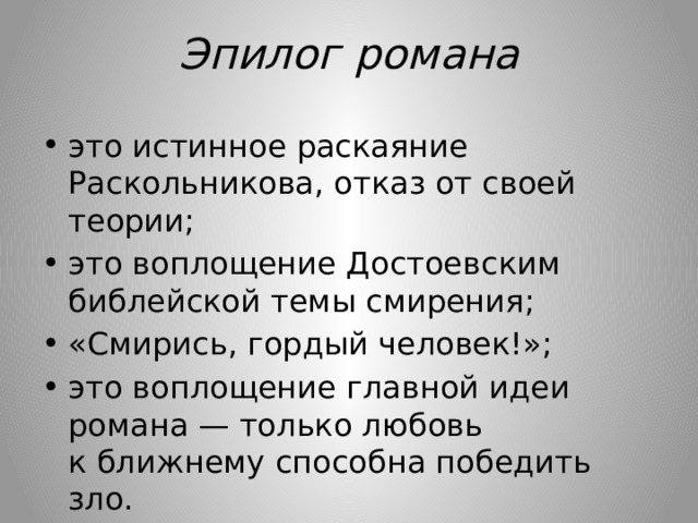 Эпилог романа это истинное раскаяние Раскольникова, отказ от своей теории; это воплощение Достоевским библейской темы смирения; «Смирись, гордый человек!»; это воплощение главной идеи романа — только любовь к ближнему способна победить зло. 