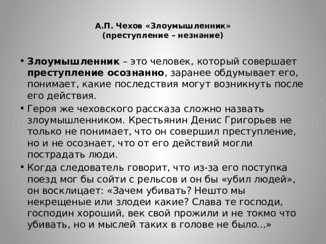  А.П. Чехов «Злоумышленник»  (преступление – незнание)   Злоумышленник – это человек, который совершает преступление осознанно , заранее обдумывает его, понимает, какие последствия могут возникнуть после его действия. Героя же чеховского рассказа сложно назвать злоумышленником. Крестьянин Денис Григорьев не только не понимает, что он совершил преступление, но и не осознает, что от его действий могли пострадать люди. Когда следователь говорит, что из-за его поступка поезд мог бы сойти с рельсов и он бы «убил людей», он восклицает: «Зачем убивать? Нешто мы некрещеные или злодеи какие? Слава те господи, господин хороший, век свой прожили и не токмо что убивать, но и мыслей таких в голове не было...»  