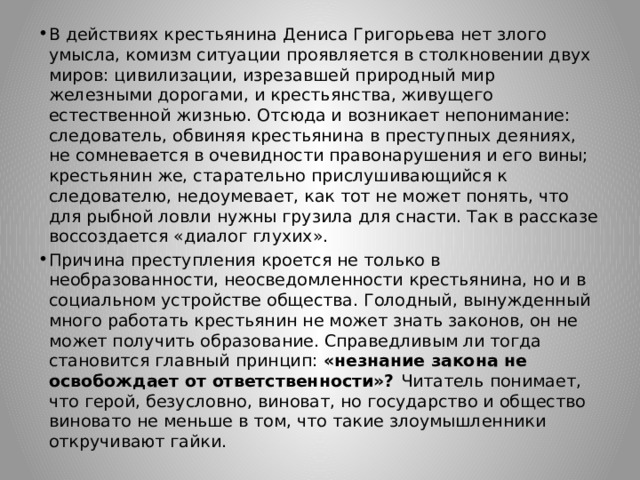 В действиях крестьянина Дениса Григорьева нет злого умысла, комизм ситуации проявляется в столкновении двух миров: цивилизации, изрезавшей природный мир железными дорогами, и крестьянства, живущего естественной жизнью. Отсюда и возникает непонимание: следователь, обвиняя крестьянина в преступных деяниях, не сомневается в очевидности правонарушения и его вины; крестьянин же, старательно прислушивающийся к следователю, недоумевает, как тот не может понять, что для рыбной ловли нужны грузила для снасти. Так в рассказе воссоздается «диалог глухих». Причина преступления кроется не только в необразованности, неосведомленности крестьянина, но и в социальном устройстве общества. Голодный, вынужденный много работать крестьянин не может знать законов, он не может получить образование. Справедливым ли тогда становится главный принцип: «незнание закона не освобождает от ответственности»? Читатель понимает, что герой, безусловно, виноват, но государство и общество виновато не меньше в том, что такие злоумышленники откручивают гайки. 