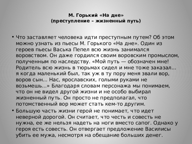  М. Горький «На дне»  (преступление – жизненный путь)   Что заставляет человека идти преступным путем? Об этом можно узнать из пьесы М. Горького «На дне». Один из героев пьесы Васька Пепел всю жизнь занимался воровством. Он даже гордился своим воровским промыслом, полученным по наследству. «Мой путь — обозначен мне! Родитель всю жизнь в тюрьмах сидел и мне тоже заказал... я когда маленький был, так уж в ту пору меня звали вор, воров сын... Нас, ярославских, голыми руками не возьмешь...» Благодаря словам персонажа мы понимаем, что он не видел другой жизни и не особо выбирал жизненный путь. Он просто не предполагал, что потомственный вор может стать кем-то другим. Большую часть жизни герой не понимает, что идет неверной дорогой. Он считает, что честь и совесть не нужна, ее же нельзя надеть на ноги вместо сапог. Однако у героя есть совесть. Он отвергает предложение Василисы убить ее мужа, несмотря на обещание больших денег. 