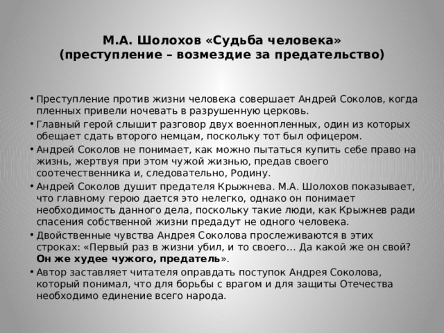  М.А. Шолохов «Судьба человека»  (преступление – возмездие за предательство)   Преступление против жизни человека совершает Андрей Соколов, когда пленных привели ночевать в разрушенную церковь. Главный герой слышит разговор двух военнопленных, один из которых обещает сдать второго немцам, поскольку тот был офицером. Андрей Соколов не понимает, как можно пытаться купить себе право на жизнь, жертвуя при этом чужой жизнью, предав своего соотечественника и, следовательно, Родину. Андрей Соколов душит предателя Крыжнева. М.А. Шолохов показывает, что главному герою дается это нелегко, однако он понимает необходимость данного дела, поскольку такие люди, как Крыжнев ради спасения собственной жизни предадут не одного человека. Двойственные чувства Андрея Соколова прослеживаются в этих строках: «Первый раз в жизни убил, и то своего… Да какой же он свой? Он же худее чужого, предатель ». Автор заставляет читателя оправдать поступок Андрея Соколова, который понимал, что для борьбы с врагом и для защиты Отечества необходимо единение всего народа. 