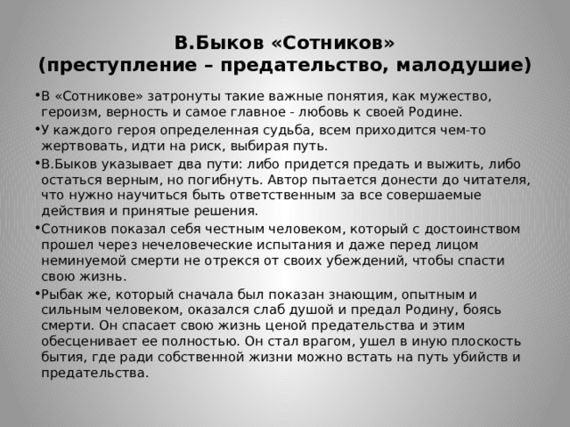 В.Быков «Сотников»  (преступление – предательство, малодушие) В «Сотникове» затронуты такие важные понятия, как мужество, героизм, верность и самое главное - любовь к своей Родине. У каждого героя определенная судьба, всем приходится чем-то жертвовать, идти на риск, выбирая путь. В.Быков указывает два пути: либо придется предать и выжить, либо остаться верным, но погибнуть. Автор пытается донести до читателя, что нужно научиться быть ответственным за все совершаемые действия и принятые решения. Сотников показал себя честным человеком, который с достоинством прошел через нечеловеческие испытания и даже перед лицом неминуемой смерти не отрекся от своих убеждений, чтобы спасти свою жизнь. Рыбак же, который сначала был показан знающим, опытным и сильным человеком, оказался слаб душой и предал Родину, боясь смерти. Он спасает свою жизнь ценой предательства и этим обесценивает ее полностью. Он стал врагом, ушел в иную плоскость бытия, где ради собственной жизни можно встать на путь убийств и предательства. 