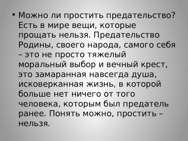 Можно ли простить предательство? Есть в мире вещи, которые прощать нельзя. Предательство Родины, своего народа, самого себя – это не просто тяжелый моральный выбор и вечный крест, это замаранная навсегда душа, исковерканная жизнь, в которой больше нет ничего от того человека, которым был предатель ранее. Понять можно, простить – нельзя. 