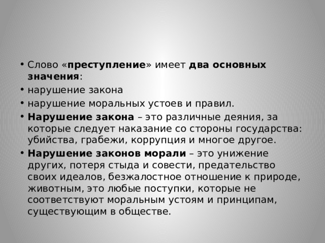 Слово « преступление » имеет  два основных значения : нарушение закона нарушение моральных устоев и правил. Нарушение закона  – это различные деяния, за которые следует наказание со стороны государства: убийства, грабежи, коррупция и многое другое. Нарушение законов морали  – это унижение других, потеря стыда и совести, предательство своих идеалов, безжалостное отношение к природе, животным, это любые поступки, которые не соответствуют моральным устоям и принципам, существующим в обществе. 