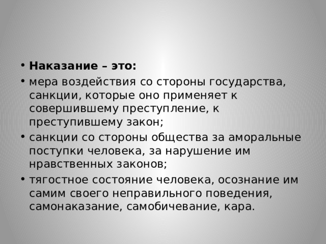 Наказание – это: мера воздействия со стороны государства, санкции, которые оно применяет к совершившему преступление, к преступившему закон; санкции со стороны общества за аморальные поступки человека, за нарушение им нравственных законов; тягостное состояние человека, осознание им самим своего неправильного поведения, самонаказание, самобичевание, кара. 