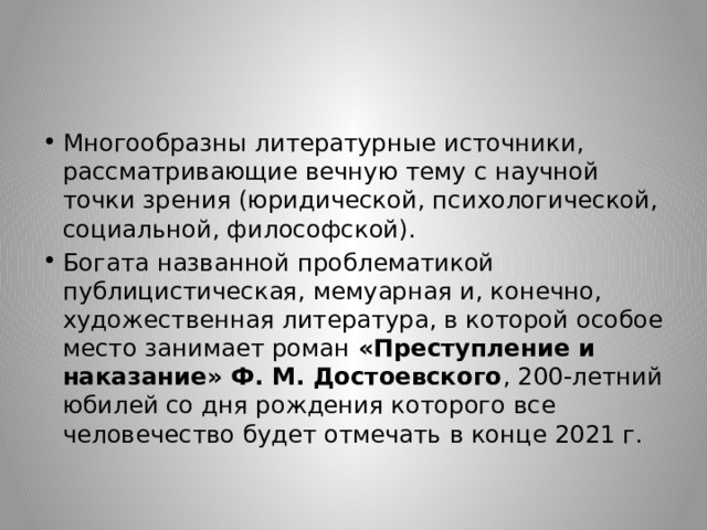 Многообразны литературные источники, рассматривающие вечную тему с научной точки зрения (юридической, психологической, социальной, философской). Богата названной проблематикой публицистическая, мемуарная и, конечно, художественная литература, в которой особое место занимает роман «Преступление и наказание» Ф. М. Достоевского , 200-летний юбилей со дня рождения которого все человечество будет отмечать в конце 2021 г. 