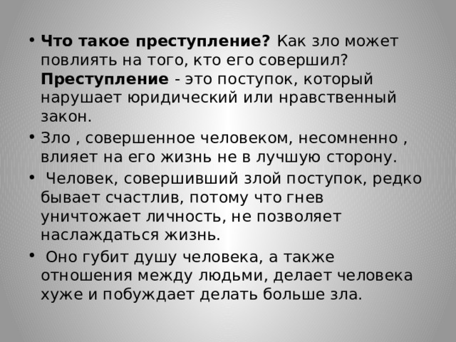 Что такое преступление? Как зло может повлиять на того, кто его совершил? Преступление - это поступок, который нарушает юридический или нравственный закон. Зло , совершенное человеком, несомненнo , влияет на его жизнь не в лучшую сторону.  Человек, совершивший злой поступок, редко бывает счастлив, потому что гнев уничтожает личность, не позволяет наслаждаться жизнь.  Оно губит душу человека, а также отношения между людьми, делает человека хуже и побуждает делать больше зла. 