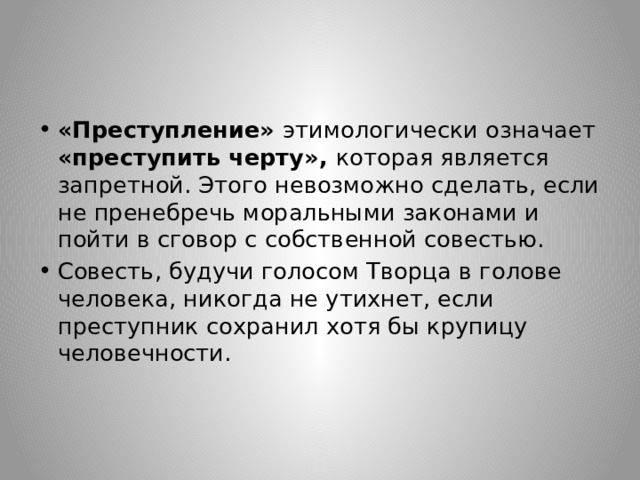 «Преступление» этимологически означает «преступить черту», которая является запретной. Этого невозможно сделать, если не пренебречь моральными законами и пойти в сговор с собственной совестью. Совесть, будучи голосом Творца в голове человека, никогда не утихнет, если преступник сохранил хотя бы крупицу человечности. 