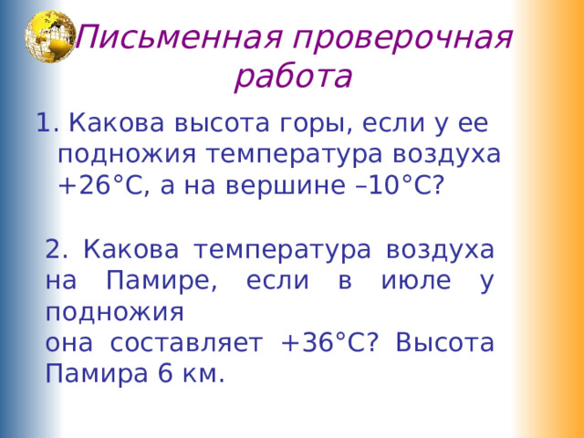 Письменная проверочная работа 1. Какова высота горы, если у ее подножия температура воздуха +26°С, а на вершине –10°С? 2. Какова температура воздуха на Памире, если в июле у подножия  она составляет +36°С? Высота Памира 6 км. 