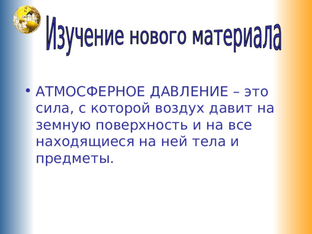 АТМОСФЕРНОЕ ДАВЛЕНИЕ – это сила, с которой воздух давит на земную поверхность и на все находящиеся на ней тела и предметы. 
