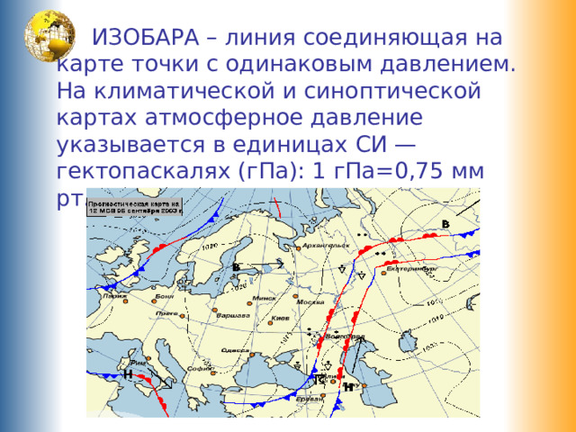  ИЗОБАРА – линия соединяющая на карте точки с одинаковым давлением. На климатической и синоптической картах атмосферное давление указывается в единицах СИ — гектопаскалях (гПа): 1 гПа=0,75 мм рт.ст 