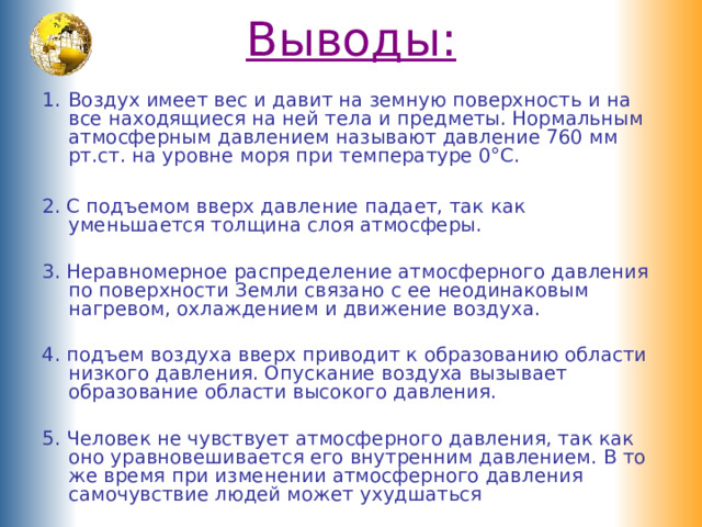Выводы:   Воздух имеет вес и давит на земную поверхность и на все находящиеся на ней тела и предметы. Нормальным атмосферным давлением называют давление 760 мм рт.ст. на уровне моря при температуре 0°С.  2. С подъемом вверх давление падает, так как уменьшается толщина слоя атмосферы. 3. Неравномерное распределение атмосферного давления по поверхности Земли связано с ее неодинаковым нагревом, охлаждением и движение воздуха. 4. подъем воздуха вверх приводит к образованию области низкого давления. Опускание воздуха вызывает образование области высокого давления. 5. Человек не чувствует атмосферного давления, так как оно уравновешивается его внутренним давлением. В то же время при изменении атмосферного давления самочувствие людей может ухудшаться 