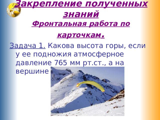 Закрепление полученных знаний  Фронтальная работа по карточкам . Задача 1. Какова высота горы, если у ее подножия атмосферное давление 765 мм рт.ст., а на вершине – 720 мм рт. ст.? 