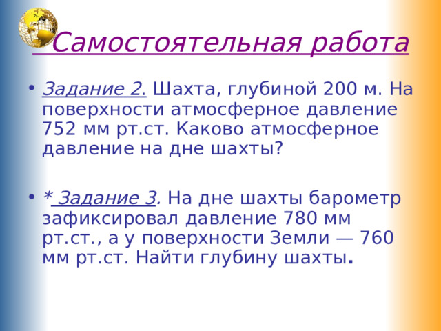  Самостоятельная работа Задание 2 . Шахта, глубиной 200 м. На поверхности атмосферное давление 752 мм рт.ст. Каково атмосферное давление на дне шахты?  * Задание 3 . На дне шахты барометр зафиксировал давление 780 мм рт.ст., а у поверхности Земли — 760 мм рт.ст. Найти глубину шахты .   