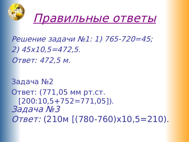 Правильные ответы Решение задачи №1: 1) 765-720=45; 2) 45х10,5=472,5. Ответ: 472,5 м. Задача №2 Ответ: (771,05 мм рт.ст. [200:10,5+752=771,05]). Задача №3 Ответ: (210м [(780-760)х10,5=210). 
