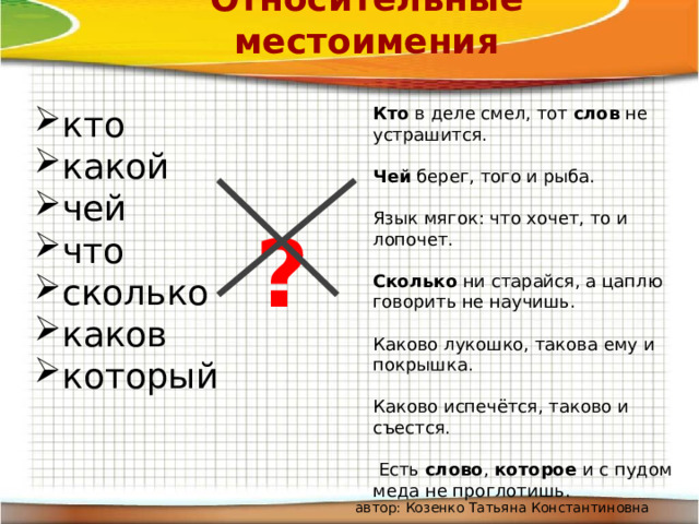 Относительные местоимения кто какой чей что сколько каков который Кто в деле смел, тот слов не устрашится. Чей берег, того и рыба. Язык мягок: что хочет, то и лопочет. Сколько ни старайся, а цаплю говорить не научишь. Каково лукошко, такова ему и покрышка. Каково испечётся, таково и съестся.  Есть слово , которое и с пудом меда не проглотишь. ? автор: Козенко Татьяна Константиновна 