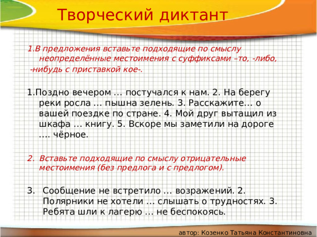    Творческий диктант 1.В предложения вставьте подходящие по смыслу неопределённые местоимения с суффиксами –то, -либо,  -нибудь с приставкой кое-.  1.Поздно вечером … постучался к нам. 2. На берегу реки росла … пышна зелень. 3. Расскажите… о вашей поездке по стране. 4. Мой друг вытащил из шкафа … книгу. 5. Вскоре мы заметили на дороге …. чёрное. Вставьте подходящие по смыслу отрицательные местоимения (без предлога и с предлогом).  Сообщение не встретило … возражений. 2. Полярники не хотели … слышать о трудностях. 3. Ребята шли к лагерю … не беспокоясь. автор: Козенко Татьяна Константиновна 