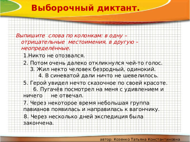 Выборочный диктант.   Выпишите слова по колонкам: в одну – отрицательные местоимения, в другую – неопределённые.  1.Никто не отозвался.  2. Потом очень далеко откликнулся чей-то голос. 3. Жил некто человек безродный, одинокий. 4. В синеватой дали ничто не шевелилось.  5. Герой увидел нечто сказочное по своей красоте. 6. Пугачёв посмотрел на меня с удивлением и ничего не отвечал.  7. Через некоторое время небольшая группа павианов появилась и направилась к вагончику.  8. Через несколько дней экспедиция была закончена.  автор: Козенко Татьяна Константиновна 