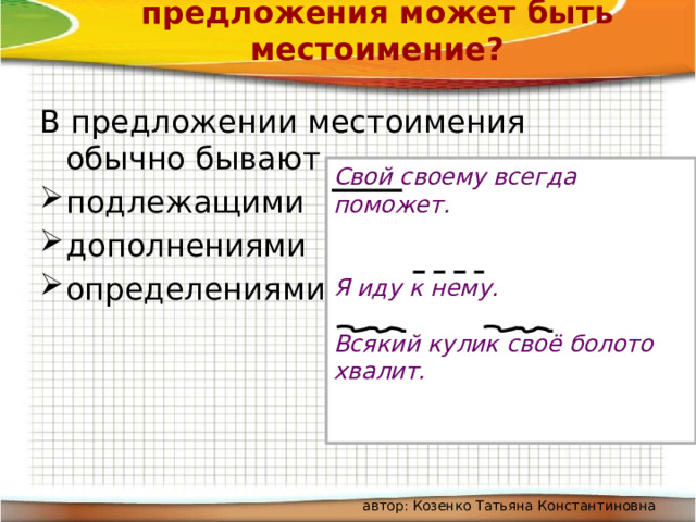 Каким членом предложения может быть местоимение? В предложении местоимения обычно бывают подлежащими дополнениями определениями Свой своему всегда поможет.   Я иду к нему.  Всякий кулик своё болото хвалит. автор: Козенко Татьяна Константиновна 