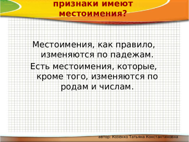 Какие грамматические признаки имеют местоимения? Местоимения, как правило, изменяются по падежам. Есть местоимения, которые, кроме того, изменяются по родам и числам. автор: Козенко Татьяна Константиновна 
