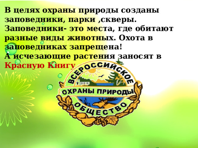 В целях охраны природы созданы заповедники, парки ,скверы. Заповедники- это места, где обитают разные виды животных. Охота в заповедниках запрещена! А исчезающие растения заносят в Красную Книгу 