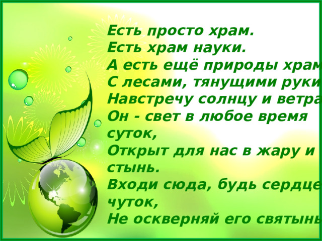 Есть просто храм.  Есть храм науки.  А есть ещё природы храм-  С лесами, тянущими руки  Навстречу солнцу и ветрам.  Он - свет в любое время суток,  Открыт для нас в жару и стынь.  Входи сюда, будь сердцем чуток,  Не оскверняй его святынь. 