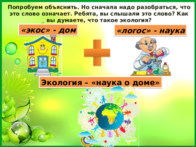 Попробуем объяснить. Но сначала надо разобраться, что это слово означает. Ребята, вы слышали это слово? Как вы думаете, что такое экология? «экос» - дом «логос» - наука Экология – «наука о доме» 