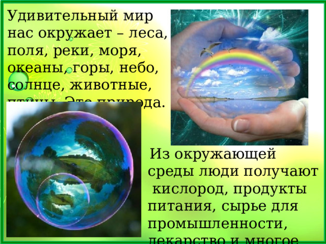 Удивительный мир нас окружает – леса, поля, реки, моря, океаны, горы, небо, солнце, животные, птицы. Это природа.  Из окружающей среды люди получают кислород, продукты питания, сырье для промышленности, лекарство и многое другое. 