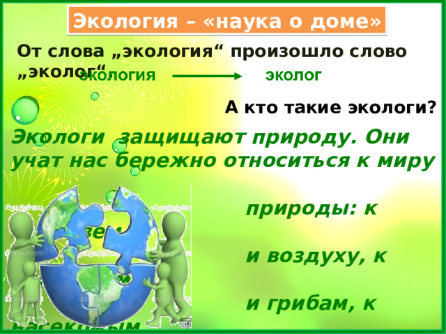 Экология – «наука о доме» От слова „экология“ произошло слово „эколог“. А кто такие экологи? Экологи защищают природу. Они учат нас бережно относиться к миру  природы: к воде, земле  и воздуху, к растениям  и грибам, к насекомым,  рыбам, птицам и  зверям. 